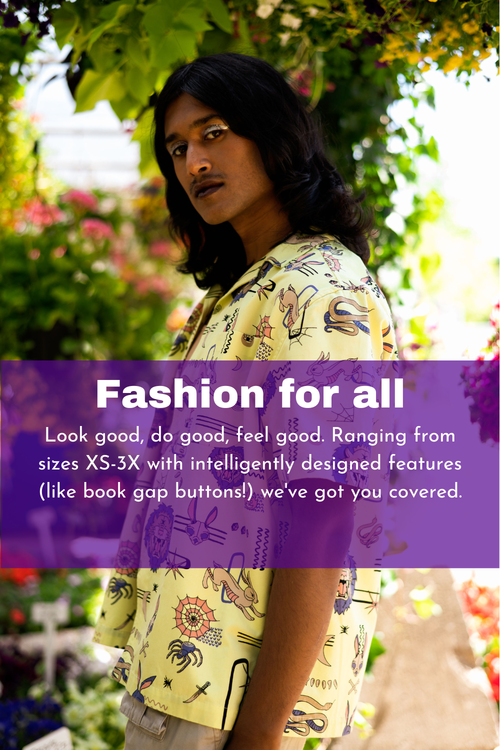 Fashion for all. Look good, do good, feel good. Ranging from sizes XS-3X with intelligently designed features (like book gap buttons!) we've got you covered.